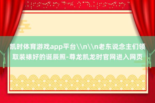 凯时体育游戏app平台\n\n老东说念主们领取装裱好的诞辰照-尊龙凯龙时官网进入网页