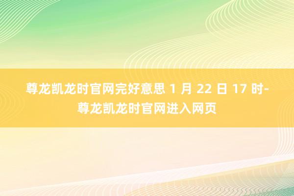 尊龙凯龙时官网完好意思 1 月 22 日 17 时-尊龙凯龙时官网进入网页