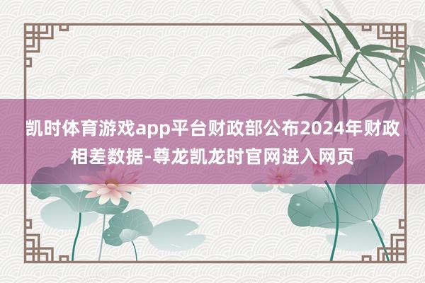 凯时体育游戏app平台财政部公布2024年财政相差数据-尊龙凯龙时官网进入网页