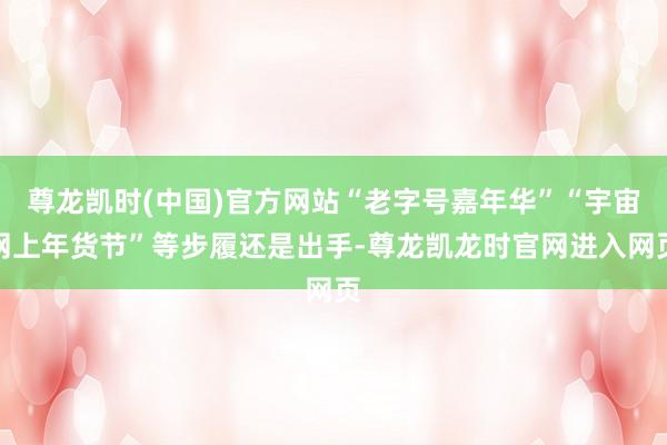 尊龙凯时(中国)官方网站“老字号嘉年华”“宇宙网上年货节”等步履还是出手-尊龙凯龙时官网进入网页