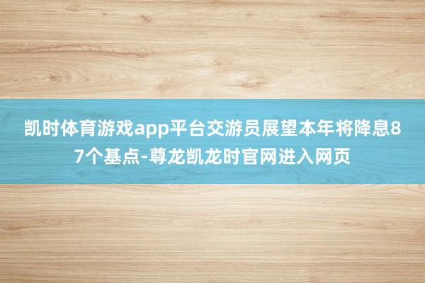 凯时体育游戏app平台 交游员展望本年将降息87个基点-尊龙凯龙时官网进入网页