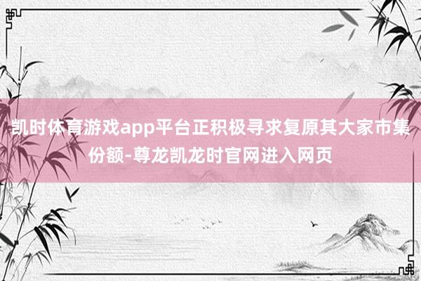 凯时体育游戏app平台正积极寻求复原其大家市集份额-尊龙凯龙时官网进入网页