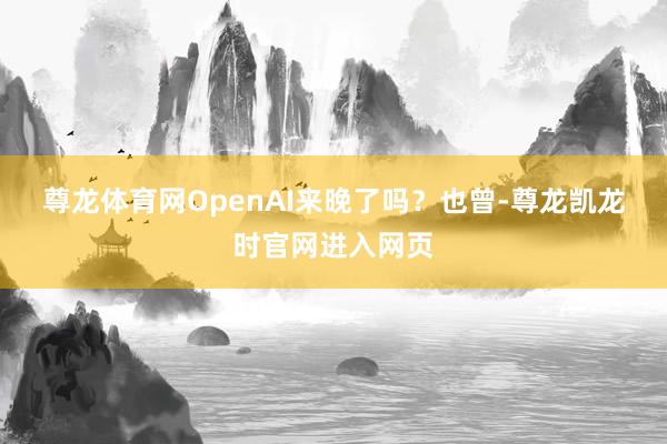 尊龙体育网OpenAI来晚了吗? 也曾-尊龙凯龙时官网进入网页