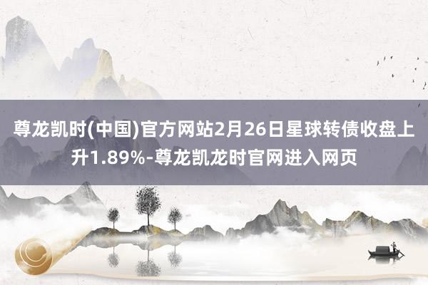 尊龙凯时(中国)官方网站2月26日星球转债收盘上升1.89%-尊龙凯龙时官网进入网页