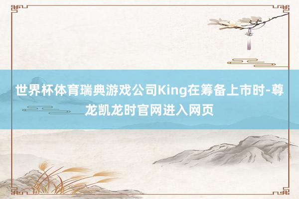 世界杯体育瑞典游戏公司King在筹备上市时-尊龙凯龙时官网进入网页