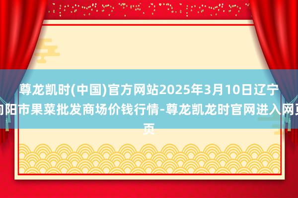 尊龙凯时(中国)官方网站2025年3月10日辽宁向阳市果菜批发商场价钱行情-尊龙凯龙时官网进入网页