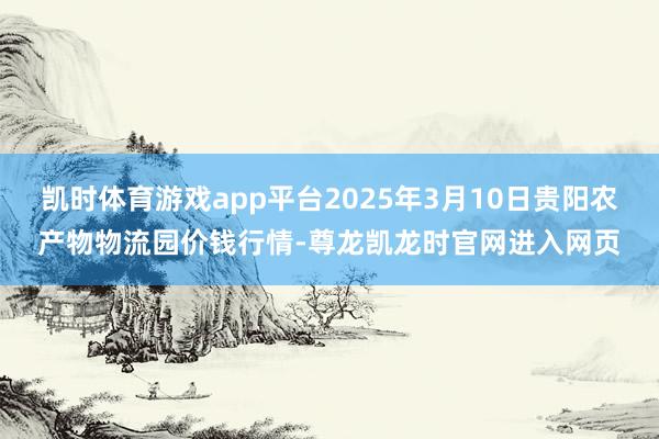 凯时体育游戏app平台2025年3月10日贵阳农产物物流园价钱行情-尊龙凯龙时官网进入网页