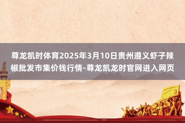尊龙凯时体育2025年3月10日贵州遵义虾子辣椒批发市集价钱行情-尊龙凯龙时官网进入网页