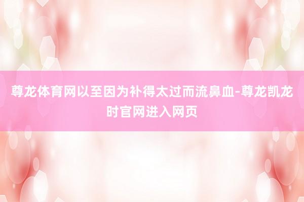 尊龙体育网以至因为补得太过而流鼻血-尊龙凯龙时官网进入网页