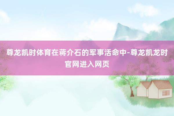 尊龙凯时体育在蒋介石的军事活命中-尊龙凯龙时官网进入网页