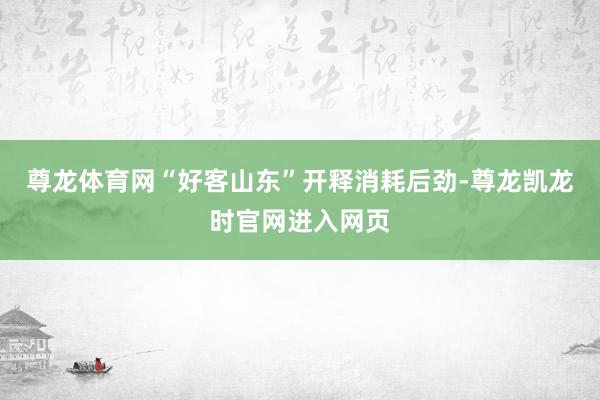 尊龙体育网“好客山东”开释消耗后劲-尊龙凯龙时官网进入网页