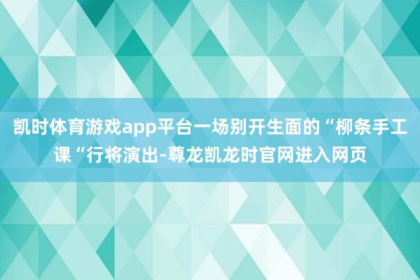 凯时体育游戏app平台一场别开生面的“柳条手工课“行将演出-尊龙凯龙时官网进入网页