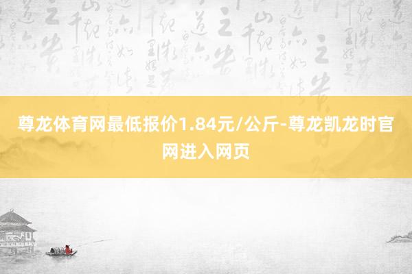 尊龙体育网最低报价1.84元/公斤-尊龙凯龙时官网进入网页