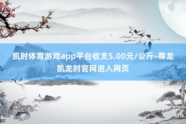 凯时体育游戏app平台收支5.00元/公斤-尊龙凯龙时官网进入网页