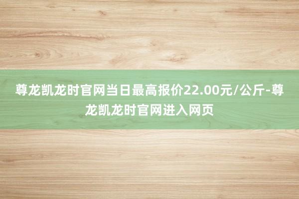尊龙凯龙时官网当日最高报价22.00元/公斤-尊龙凯龙时官网进入网页