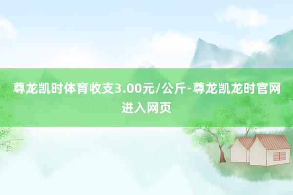 尊龙凯时体育收支3.00元/公斤-尊龙凯龙时官网进入网页