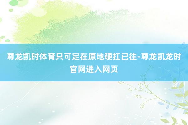 尊龙凯时体育只可定在原地硬扛已往-尊龙凯龙时官网进入网页