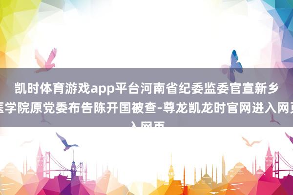凯时体育游戏app平台河南省纪委监委官宣新乡医学院原党委布告陈开国被查-尊龙凯龙时官网进入网页