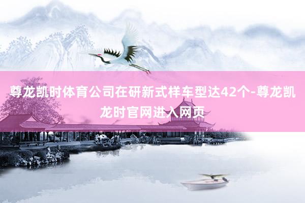尊龙凯时体育公司在研新式样车型达42个-尊龙凯龙时官网进入网页