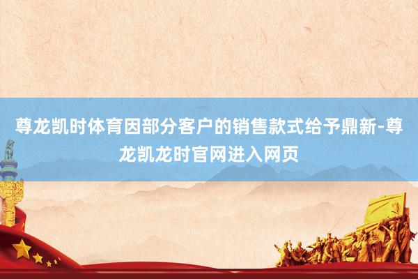 尊龙凯时体育因部分客户的销售款式给予鼎新-尊龙凯龙时官网进入网页