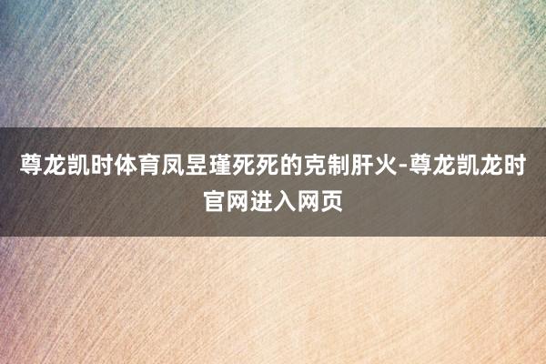 尊龙凯时体育凤昱瑾死死的克制肝火-尊龙凯龙时官网进入网页