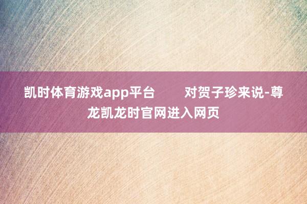 凯时体育游戏app平台        对贺子珍来说-尊龙凯龙时官网进入网页