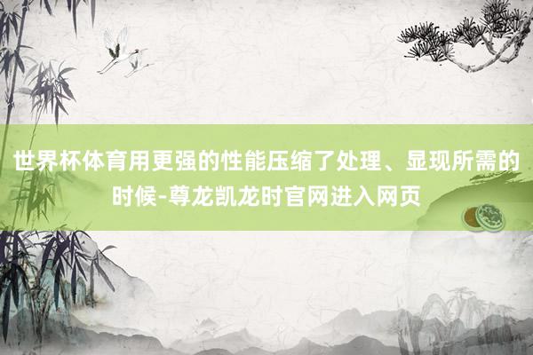 世界杯体育用更强的性能压缩了处理、显现所需的时候-尊龙凯龙时官网进入网页