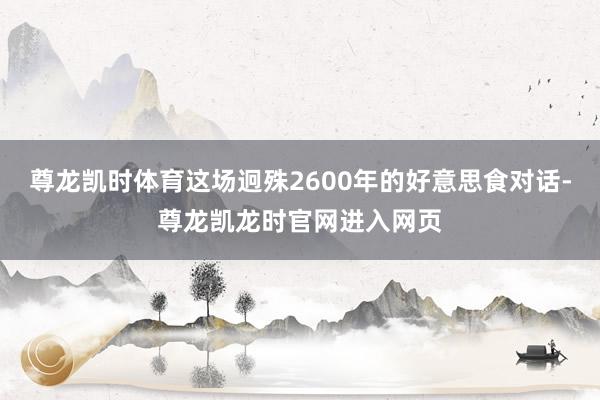 尊龙凯时体育这场迥殊2600年的好意思食对话-尊龙凯龙时官网进入网页