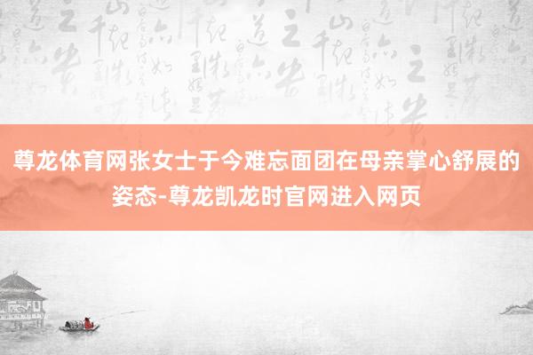 尊龙体育网张女士于今难忘面团在母亲掌心舒展的姿态-尊龙凯龙时官网进入网页