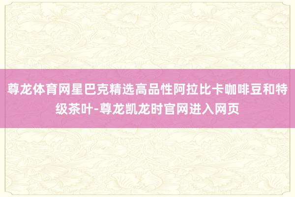 尊龙体育网星巴克精选高品性阿拉比卡咖啡豆和特级茶叶-尊龙凯龙时官网进入网页