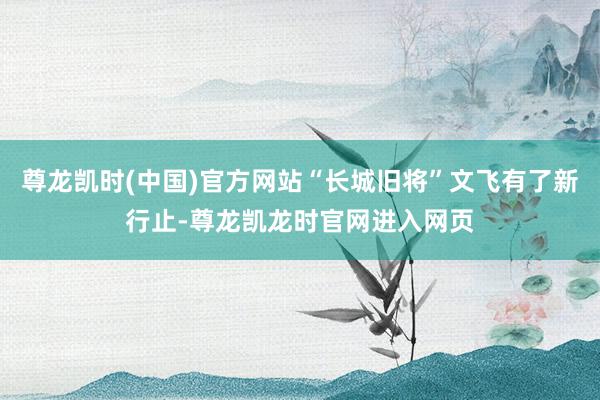 尊龙凯时(中国)官方网站“长城旧将”文飞有了新行止-尊龙凯龙时官网进入网页