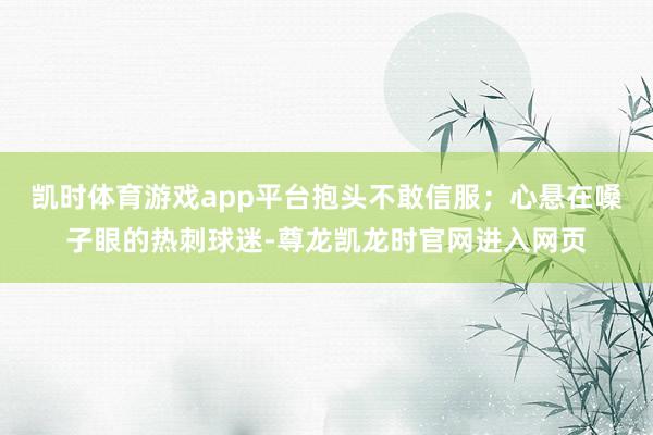 凯时体育游戏app平台抱头不敢信服；心悬在嗓子眼的热刺球迷-尊龙凯龙时官网进入网页