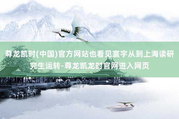 尊龙凯时(中国)官方网站也看见寰宇从到上海读研究生运转-尊龙凯龙时官网进入网页