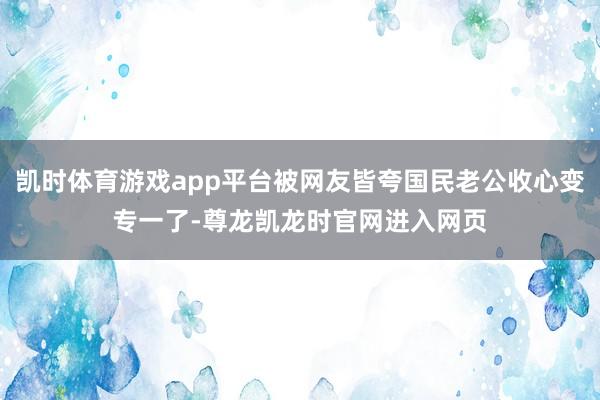 凯时体育游戏app平台被网友皆夸国民老公收心变专一了-尊龙凯龙时官网进入网页