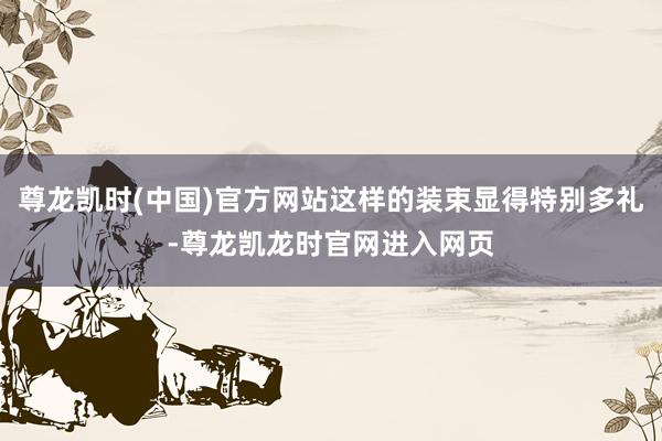 尊龙凯时(中国)官方网站这样的装束显得特别多礼-尊龙凯龙时官网进入网页