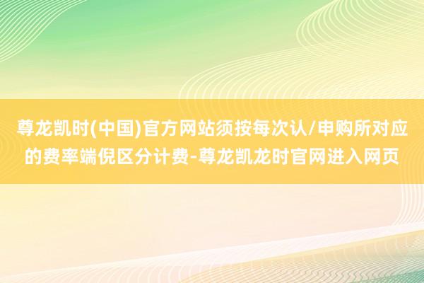 尊龙凯时(中国)官方网站须按每次认/申购所对应的费率端倪区分计费-尊龙凯龙时官网进入网页