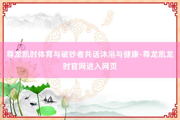 尊龙凯时体育与破钞者共话沐浴与健康-尊龙凯龙时官网进入网页