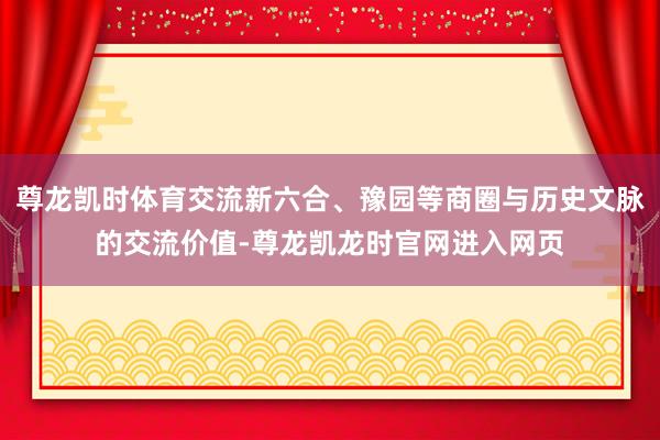 尊龙凯时体育交流新六合、豫园等商圈与历史文脉的交流价值-尊龙凯龙时官网进入网页