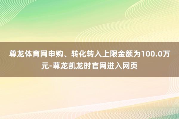 尊龙体育网申购、转化转入上限金额为100.0万元-尊龙凯龙时官网进入网页