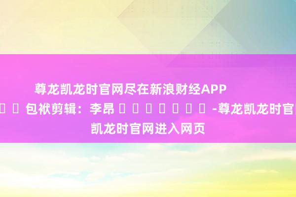 尊龙凯龙时官网尽在新浪财经APP 包袱剪辑:李昂 -尊龙凯龙时官网进入网页