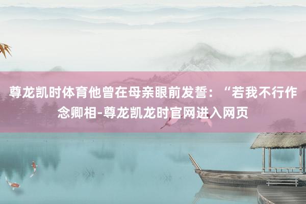 尊龙凯时体育他曾在母亲眼前发誓:“若我不行作念卿相-尊龙凯龙时官网进入网页