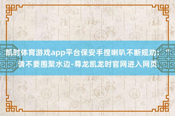 凯时体育游戏app平台保安手捏喇叭不断规劝：“请不要围聚水边-尊龙凯龙时官网进入网页