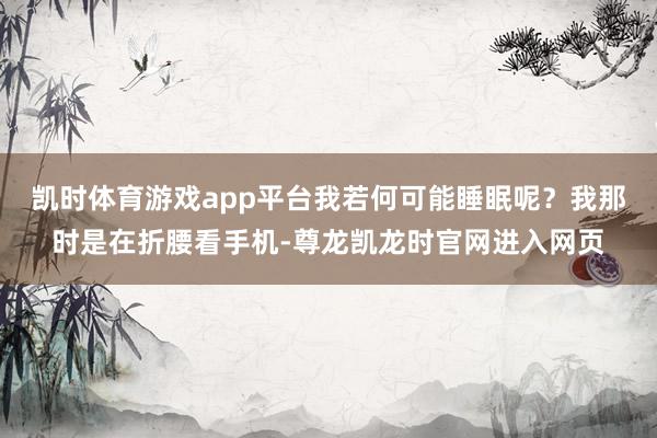 凯时体育游戏app平台我若何可能睡眠呢？我那时是在折腰看手机-尊龙凯龙时官网进入网页