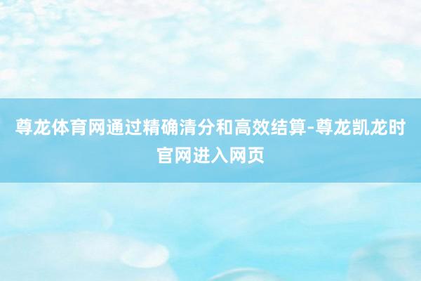 尊龙体育网通过精确清分和高效结算-尊龙凯龙时官网进入网页