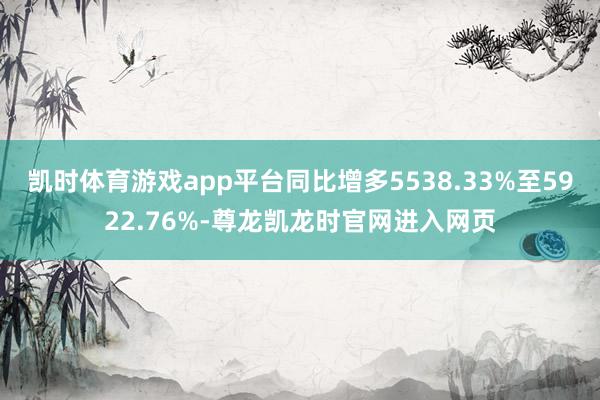 凯时体育游戏app平台同比增多5538.33%至5922.76%-尊龙凯龙时官网进入网页