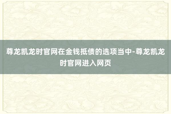 尊龙凯龙时官网在金钱抵债的选项当中-尊龙凯龙时官网进入网页