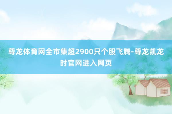 尊龙体育网全市集超2900只个股飞腾-尊龙凯龙时官网进入网页