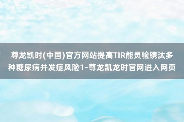 尊龙凯时(中国)官方网站提高TIR能灵验镌汰多种糖尿病并发症风险1-尊龙凯龙时官网进入网页