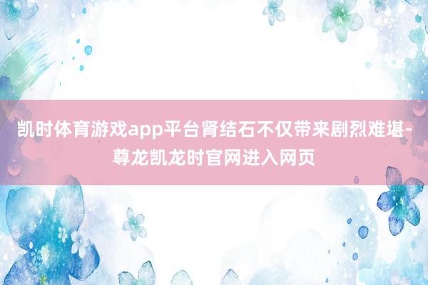 凯时体育游戏app平台肾结石不仅带来剧烈难堪-尊龙凯龙时官网进入网页