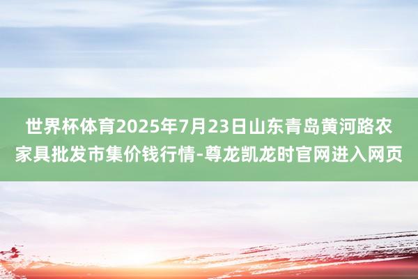 世界杯体育2025年7月23日山东青岛黄河路农家具批发市集价钱行情-尊龙凯龙时官网进入网页